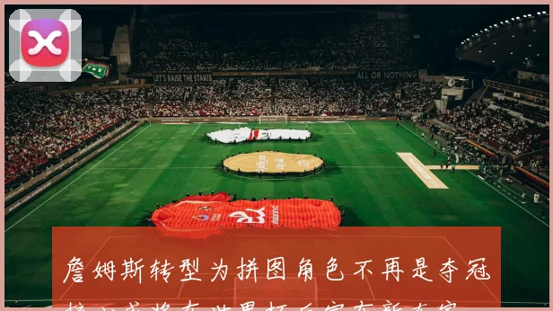 詹姆斯转型为拼图角色不再是夺冠核心或将在世界杯后宣布新东家