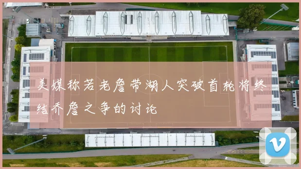 美媒称若老詹带湖人突破首轮将终结乔詹之争的讨论