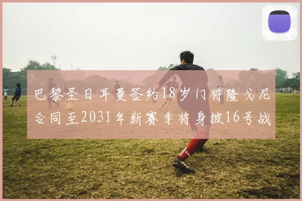 巴黎圣日耳曼签约18岁门将隆戈尼合同至2031年新赛季将身披16号战袍
