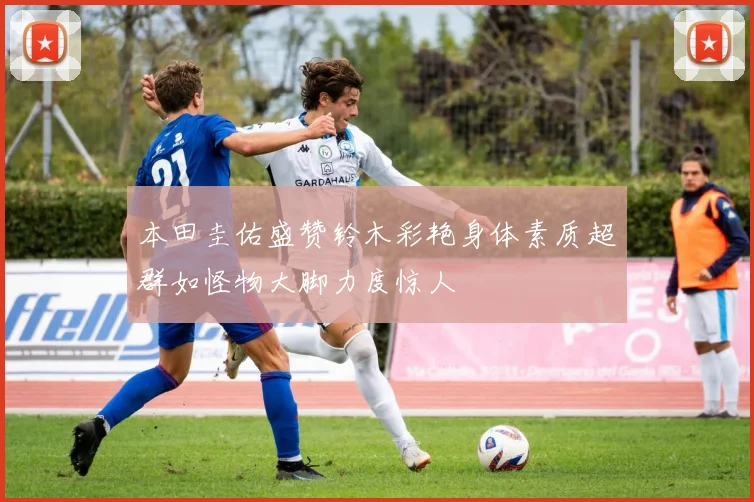 本田圭佑盛赞铃木彩艳身体素质超群如怪物大脚力度惊人