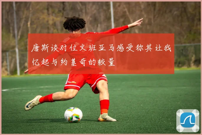 唐斯谈对位文班亚马感受称其让我忆起与约基奇的较量