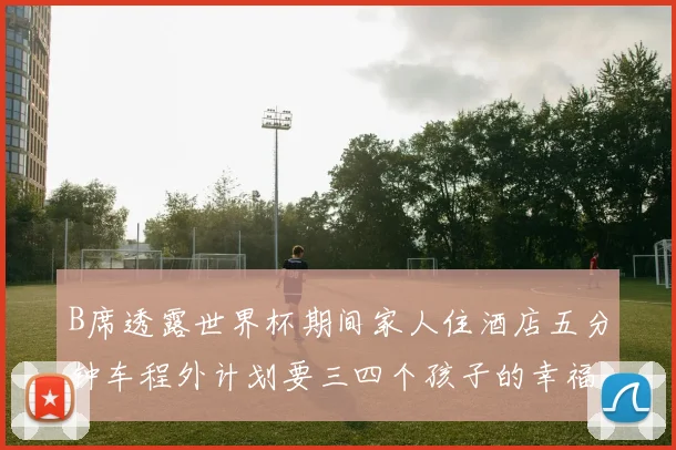B席透露世界杯期间家人住酒店五分钟车程外计划要三四个孩子的幸福生活