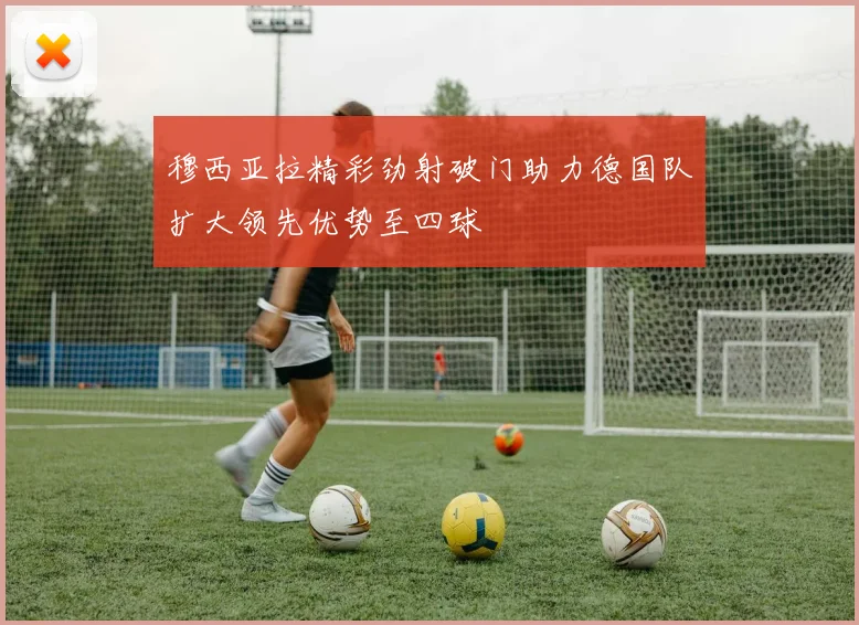 穆西亚拉精彩劲射破门助力德国队扩大领先优势至四球