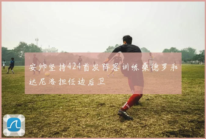 安帅坚持424首发阵容训练桑德罗和达尼洛担任边后卫