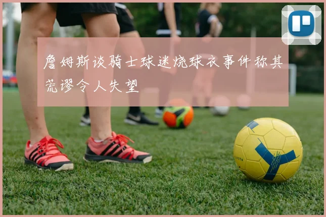 詹姆斯谈骑士球迷烧球衣事件称其荒谬令人失望