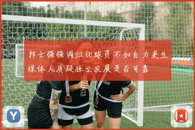 郭士强强调归化球员不如自力更生媒体人质疑独立发展是否可靠