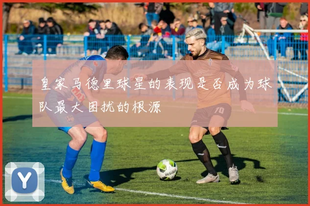 皇家马德里球星的表现是否成为球队最大困扰的根源