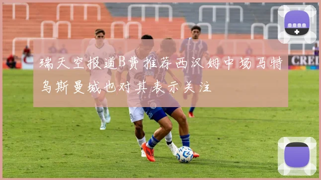 瑞天空报道B费推荐西汉姆中场马特乌斯曼城也对其表示关注