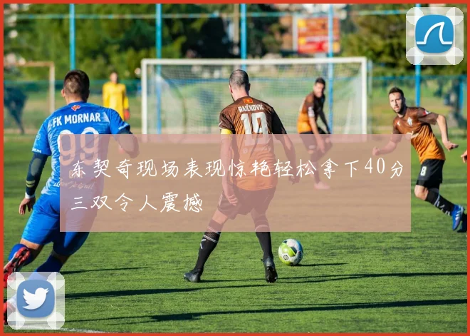 东契奇现场表现惊艳轻松拿下40分三双令人震撼