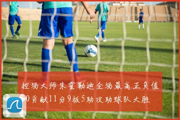 控场大师朱霍勒迪全场最高正负值30贡献11分9板5助攻助球队大胜