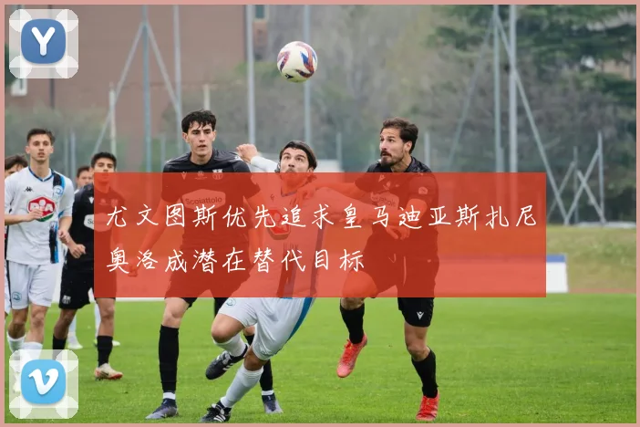 尤文图斯优先追求皇马迪亚斯扎尼奥洛成潜在替代目标