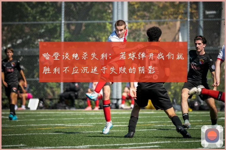 哈登谈绝杀失利：若球弹开我们就胜利不应沉迷于失败的阴影