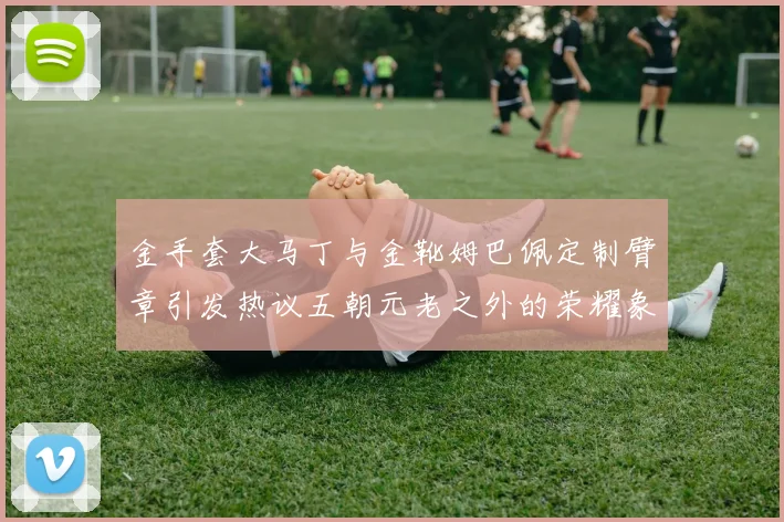 金手套大马丁与金靴姆巴佩定制臂章引发热议五朝元老之外的荣耀象征