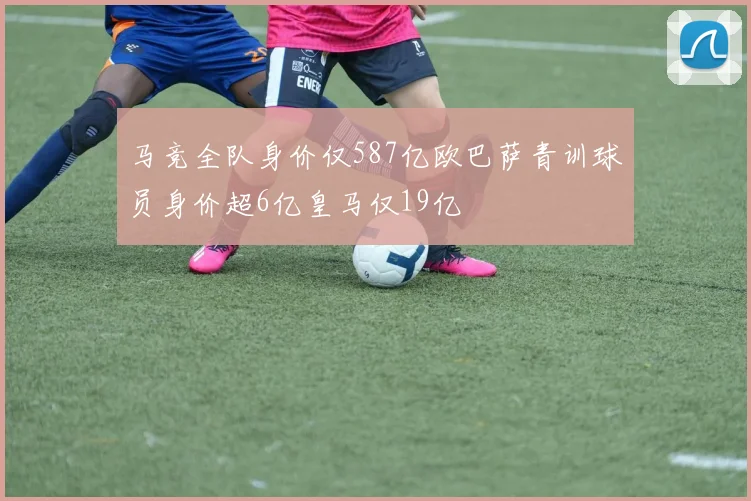 马竞全队身价仅587亿欧巴萨青训球员身价超6亿皇马仅19亿