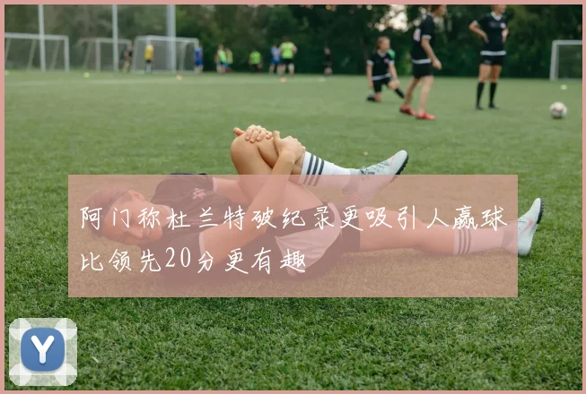 阿门称杜兰特破纪录更吸引人赢球比领先20分更有趣