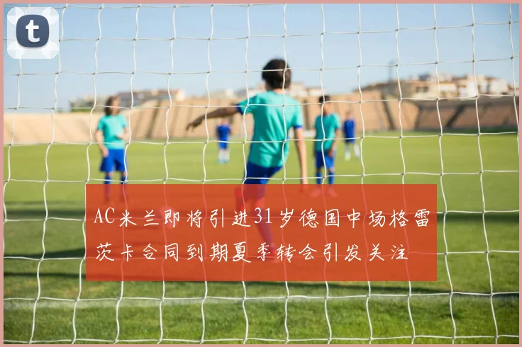 AC米兰即将引进31岁德国中场格雷茨卡合同到期夏季转会引发关注