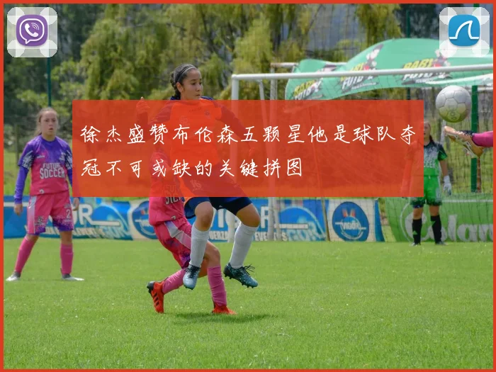 徐杰盛赞布伦森五颗星他是球队夺冠不可或缺的关键拼图