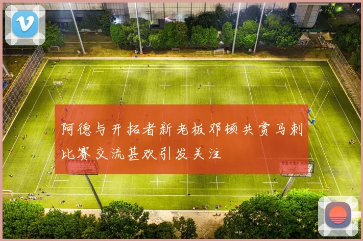 阿德与开拓者新老板邓顿共赏马刺比赛交流甚欢引发关注