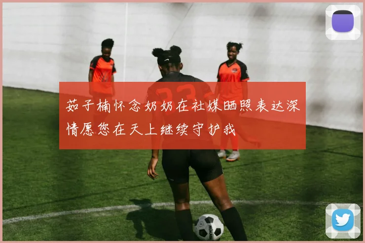 茹子楠怀念奶奶在社媒晒照表达深情愿您在天上继续守护我