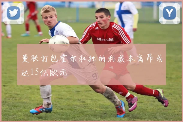 曼联打包霍尔和托纳利成本高昂或达15亿欧元