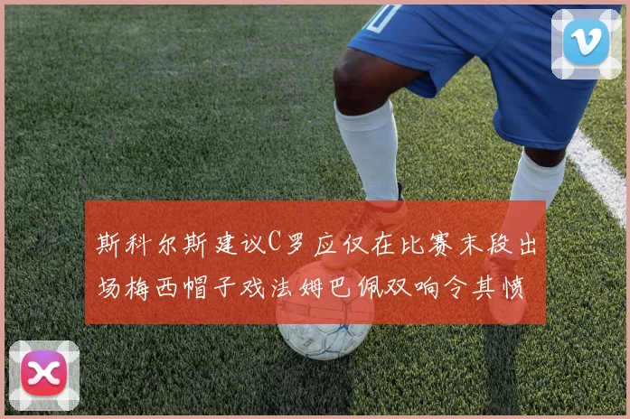 斯科尔斯建议C罗应仅在比赛末段出场梅西帽子戏法姆巴佩双响令其愤怒
