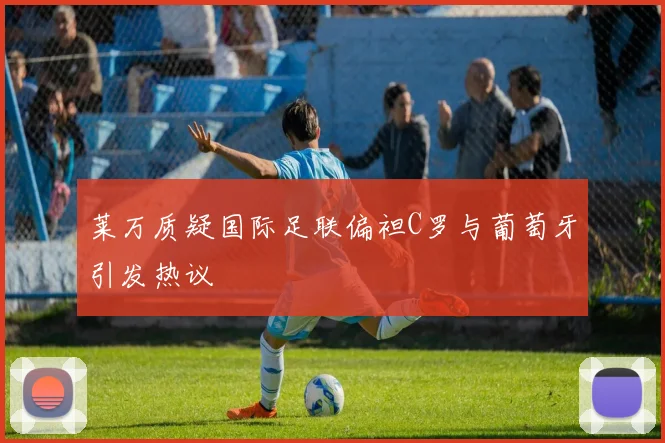 莱万质疑国际足联偏袒C罗与葡萄牙引发热议