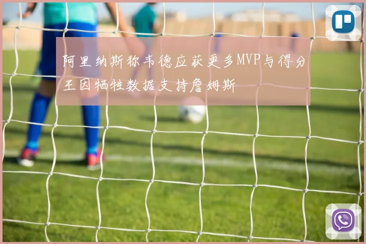 阿里纳斯称韦德应获更多MVP与得分王因牺牲数据支持詹姆斯