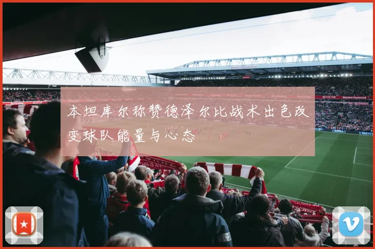 本坦库尔称赞德泽尔比战术出色改变球队能量与心态