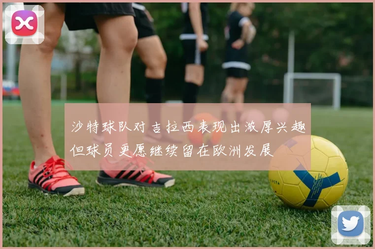 沙特球队对吉拉西表现出浓厚兴趣但球员更愿继续留在欧洲发展