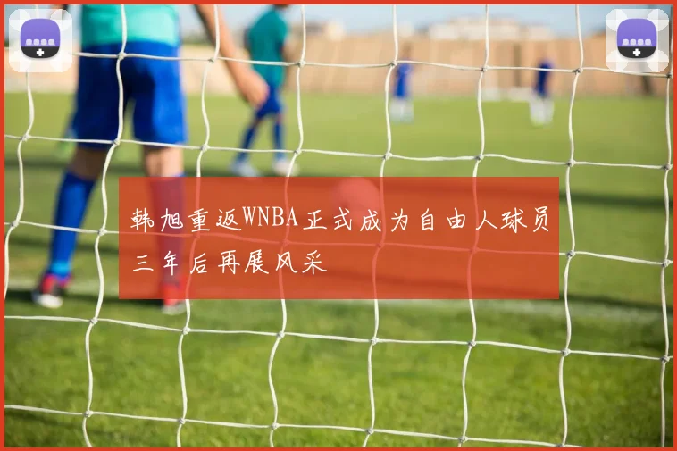韩旭重返WNBA正式成为自由人球员三年后再展风采