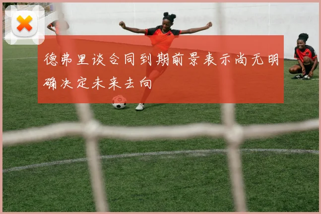 德弗里谈合同到期前景表示尚无明确决定未来去向