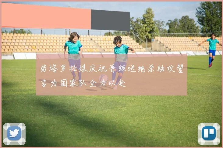 劳塔罗社媒庆祝晋级送绝杀助攻誓言为国家队全力以赴