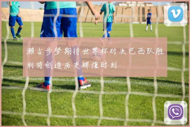 濑古步梦期待世界杯对决巴西队胜利将创造历史辉煌时刻