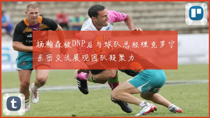 杨瀚森被DNP后与球队总经理克罗宁亲密交流展现团队凝聚力