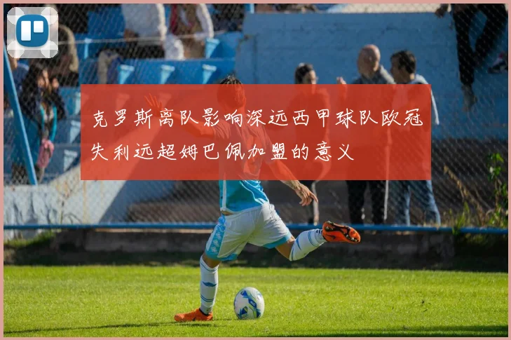克罗斯离队影响深远西甲球队欧冠失利远超姆巴佩加盟的意义