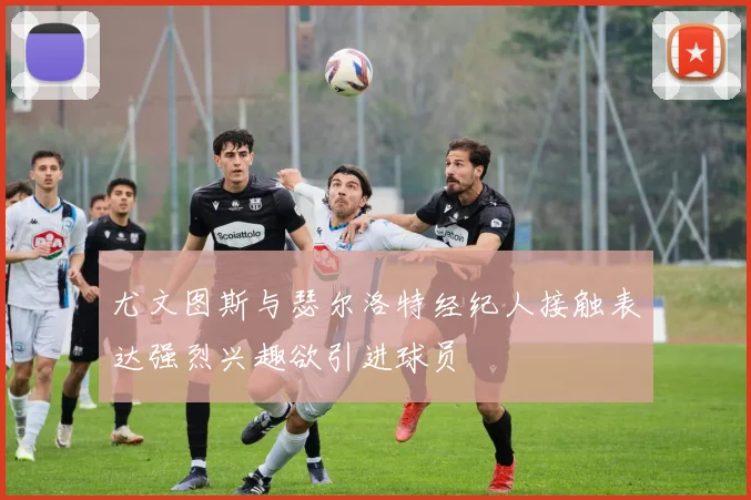 尤文图斯与瑟尔洛特经纪人接触表达强烈兴趣欲引进球员